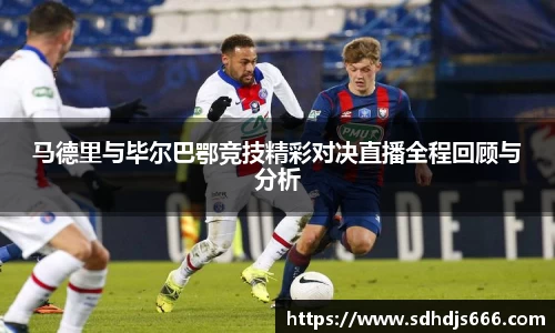 马德里与毕尔巴鄂竞技精彩对决直播全程回顾与分析